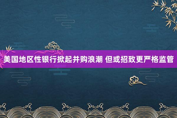 美国地区性银行掀起并购浪潮 但或招致更严格监管