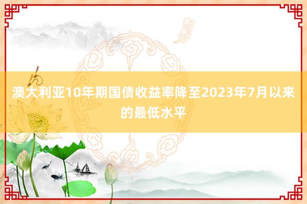 澳大利亚10年期国债收益率降至2023年7月以来的最低水平