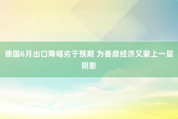 德国6月出口降幅劣于预期 为萎靡经济又蒙上一层阴影