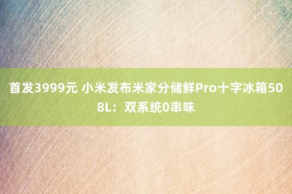 首发3999元 小米发布米家分储鲜Pro十字冰箱508L：双系统0串味