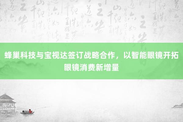 蜂巢科技与宝视达签订战略合作，以智能眼镜开拓眼镜消费新增量