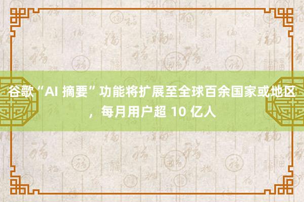 谷歌“AI 摘要”功能将扩展至全球百余国家或地区，每月用户超 10 亿人