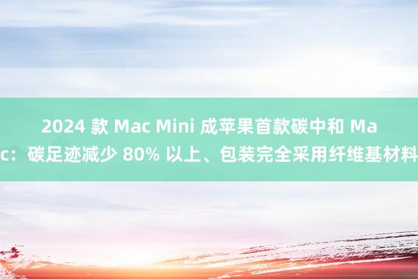 2024 款 Mac Mini 成苹果首款碳中和 Mac：碳足迹减少 80% 以上、包装完全采用纤维基材料