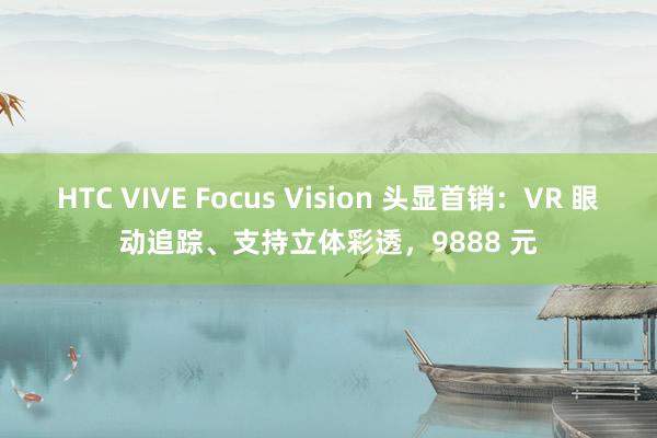 HTC VIVE Focus Vision 头显首销：VR 眼动追踪、支持立体彩透，9888 元