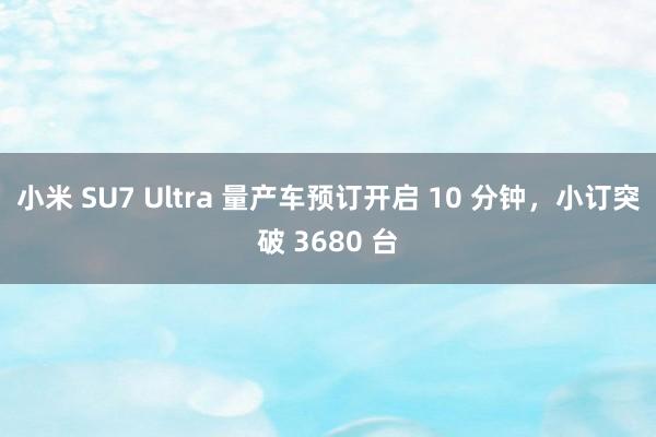 小米 SU7 Ultra 量产车预订开启 10 分钟，小订突破 3680 台