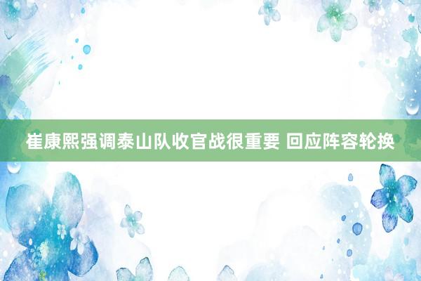 崔康熙强调泰山队收官战很重要 回应阵容轮换