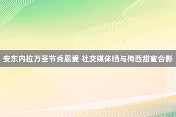 安东内拉万圣节秀恩爱 社交媒体晒与梅西甜蜜合影