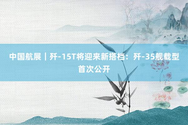 中国航展｜歼-15T将迎来新搭档：歼-35舰载型首次公开