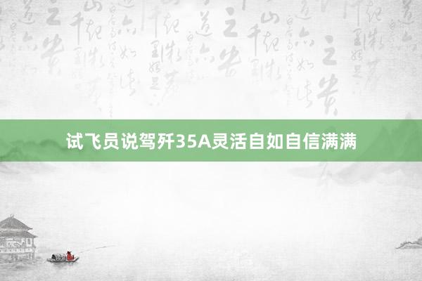 试飞员说驾歼35A灵活自如自信满满