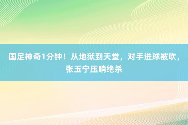 国足神奇1分钟！从地狱到天堂，对手进球被吹，张玉宁压哨绝杀