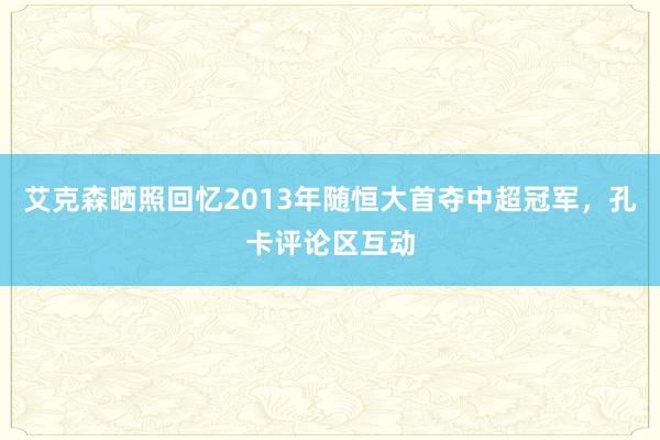 艾克森晒照回忆2013年随恒大首夺中超冠军，孔卡评论区互动