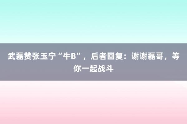 武磊赞张玉宁“牛B”，后者回复：谢谢磊哥，等你一起战斗