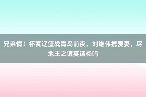 兄弟情！杯赛辽篮战青岛前夜，刘维伟携爱妻，尽地主之谊宴请杨鸣