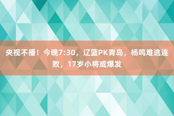 央视不播！今晚7:30，辽篮PK青岛，杨鸣难逃连败，17岁小将或爆发