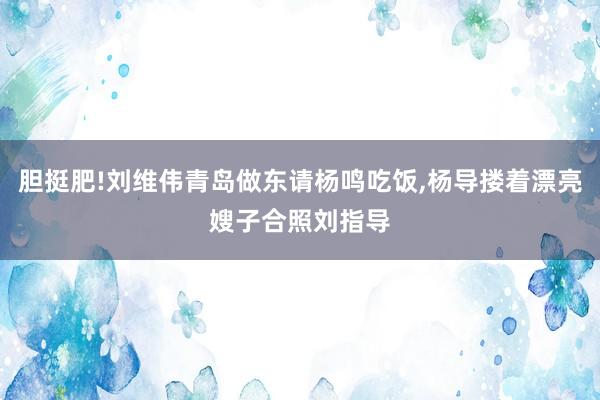 胆挺肥!刘维伟青岛做东请杨鸣吃饭,杨导搂着漂亮嫂子合照刘指导