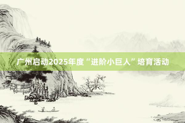 广州启动2025年度“进阶小巨人”培育活动