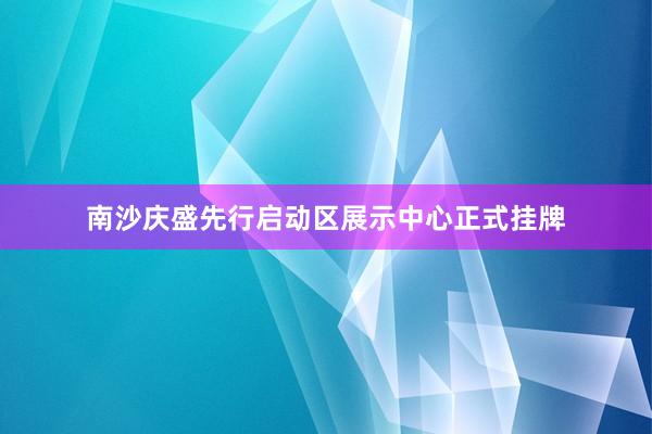 南沙庆盛先行启动区展示中心正式挂牌