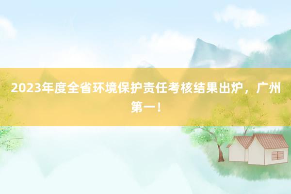 2023年度全省环境保护责任考核结果出炉，广州第一！