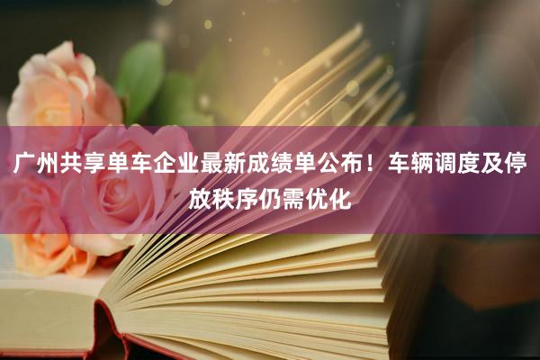 广州共享单车企业最新成绩单公布！车辆调度及停放秩序仍需优化