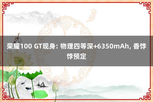 荣耀100 GT现身: 物理四等深+6350mAh, 香饽饽预定