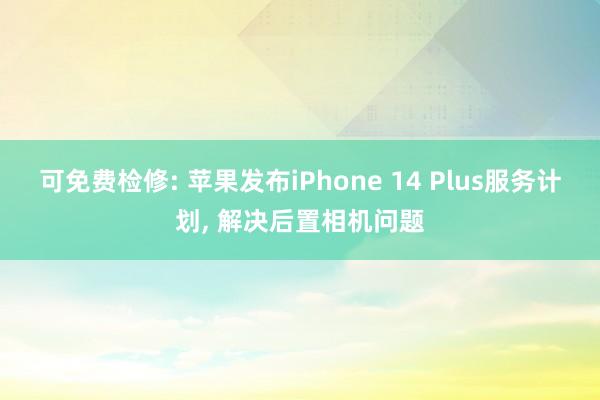 可免费检修: 苹果发布iPhone 14 Plus服务计划, 解决后置相机问题