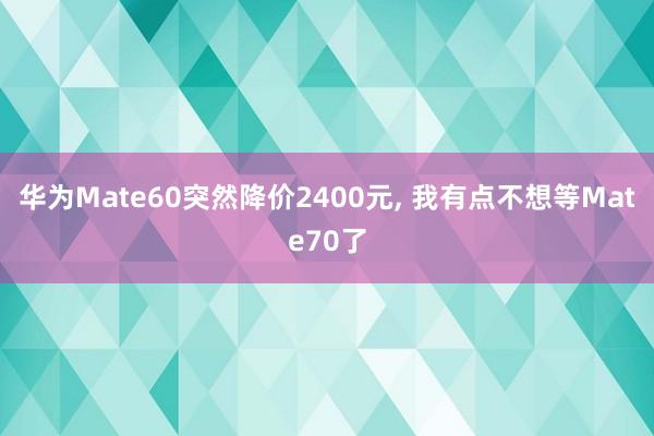 华为Mate60突然降价2400元, 我有点不想等Mate70了