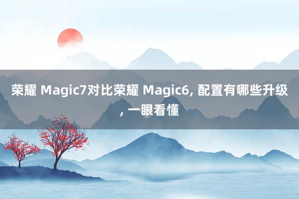 荣耀 Magic7对比荣耀 Magic6, 配置有哪些升级,<a href=