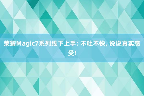 荣耀Magic7系列线下上手: 不吐不快, 说说真实感受!