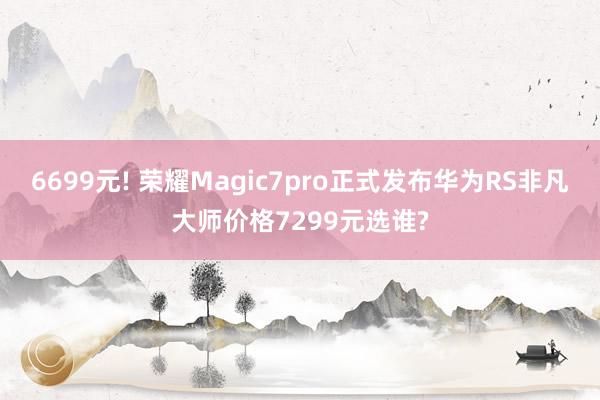 6699元! 荣耀Magic7pro正式发布华为RS非凡大师价格7299元选谁?