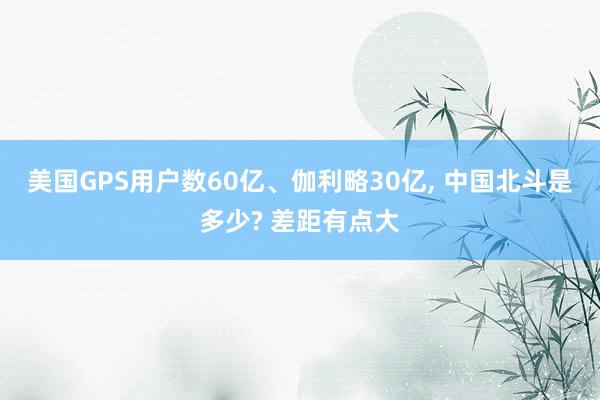 美国GPS用户数60亿、伽利略30亿, 中国北斗是多少? 差距有点大