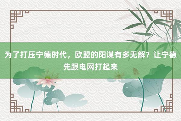 为了打压宁德时代，欧盟的阳谋有多无解？让宁德先跟电网打起来