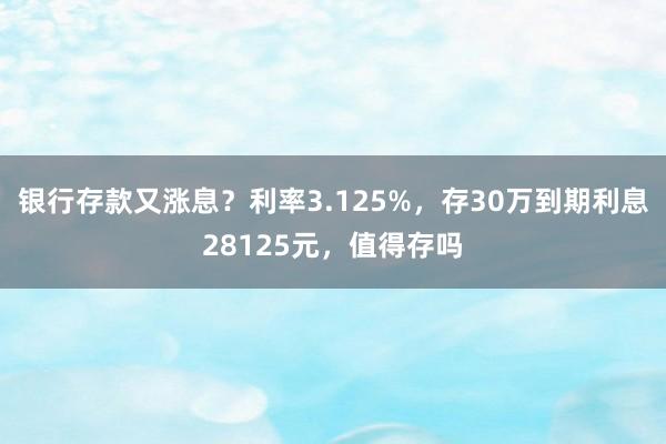 银行存款又涨息？利率3.125%，存30万到期利息28125元，值得存吗