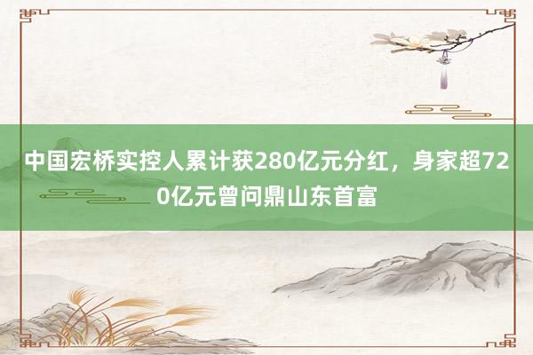 中国宏桥实控人累计获280亿元分红，身家超720亿元曾问鼎山东首富