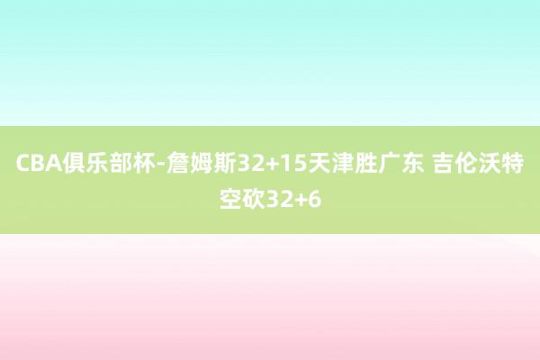 CBA俱乐部杯-詹姆斯32+15天津胜广东 吉伦沃特空砍32+6