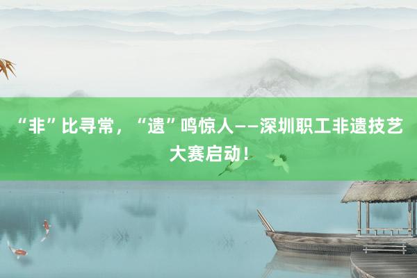 “非”比寻常，“遗”鸣惊人——深圳职工非遗技艺大赛启动！