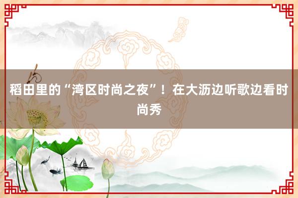 稻田里的“湾区时尚之夜”！在大沥边听歌边看时尚秀