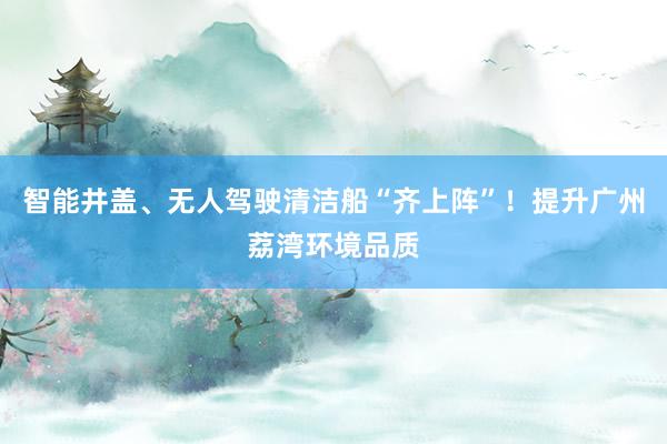 智能井盖、无人驾驶清洁船“齐上阵”！提升广州荔湾环境品质