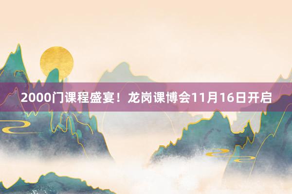 2000门课程盛宴！龙岗课博会11月16日开启