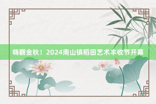 嗨翻金秋！2024南山镇稻田艺术丰收节开幕