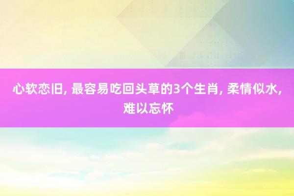 心软恋旧, 最容易吃回头草的3个生肖, 柔情似水, 难以忘怀