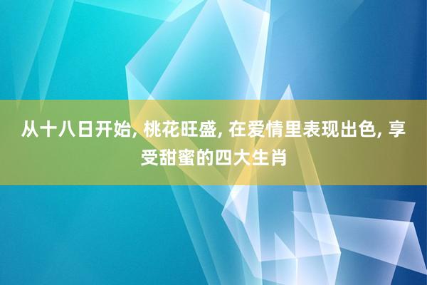 从十八日开始, 桃花旺盛, 在爱情里表现出色, 享受甜蜜的四大生肖