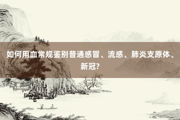 如何用血常规鉴别普通感冒、流感、肺炎支原体、新冠?