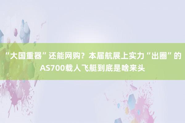 “大国重器”还能网购？本届航展上实力“出圈”的AS700载人飞艇到底是啥来头