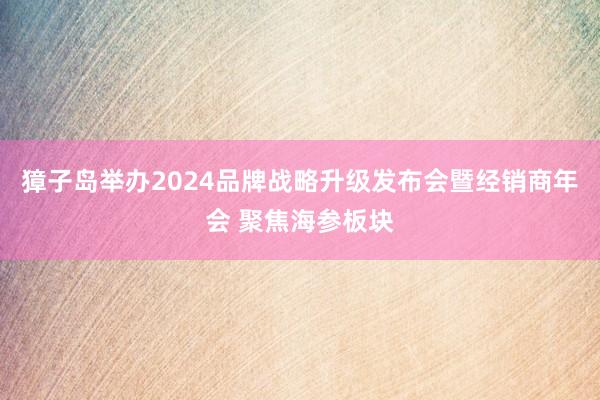 獐子岛举办2024品牌战略升级发布会暨经销商年会 聚焦海参板块