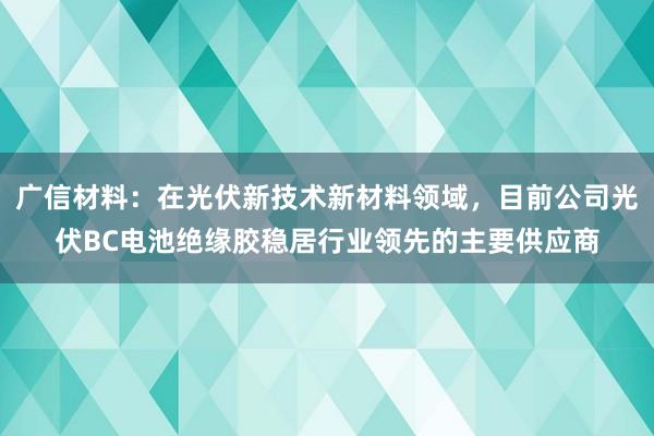 广信材料：在光伏新技术新材料领域，目前公司光伏BC电池绝缘胶稳居行业领先的主要供应商