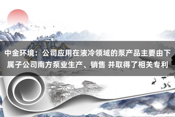 中金环境：公司应用在液冷领域的泵产品主要由下属子公司南方泵业生产、销售 并取得了相关专利