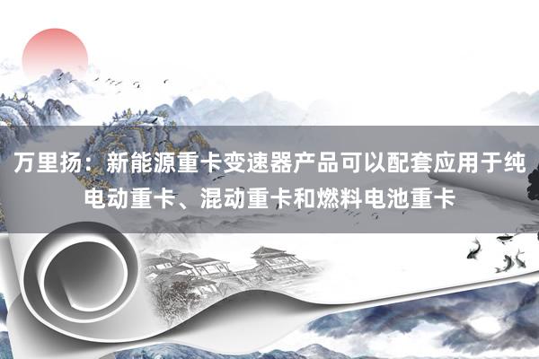 万里扬：新能源重卡变速器产品可以配套应用于纯电动重卡、混动重卡和燃料电池重卡