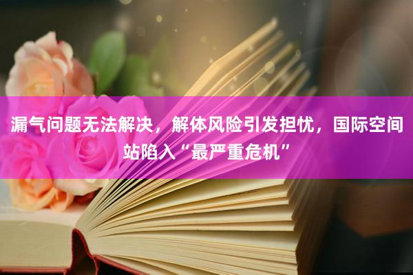 漏气问题无法解决，解体风险引发担忧，国际空间站陷入“最严重危机”