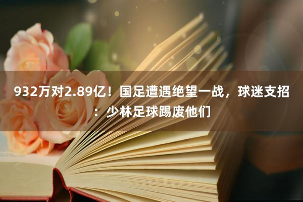 932万对2.89亿！国足遭遇绝望一战，球迷支招：少林足球踢废他们