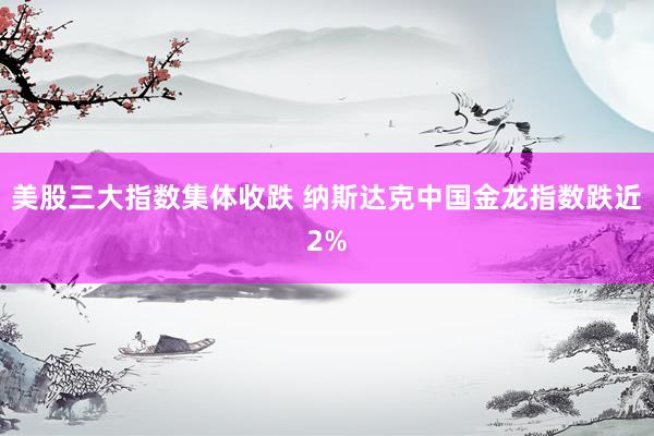 美股三大指数集体收跌 纳斯达克中国金龙指数跌近2%